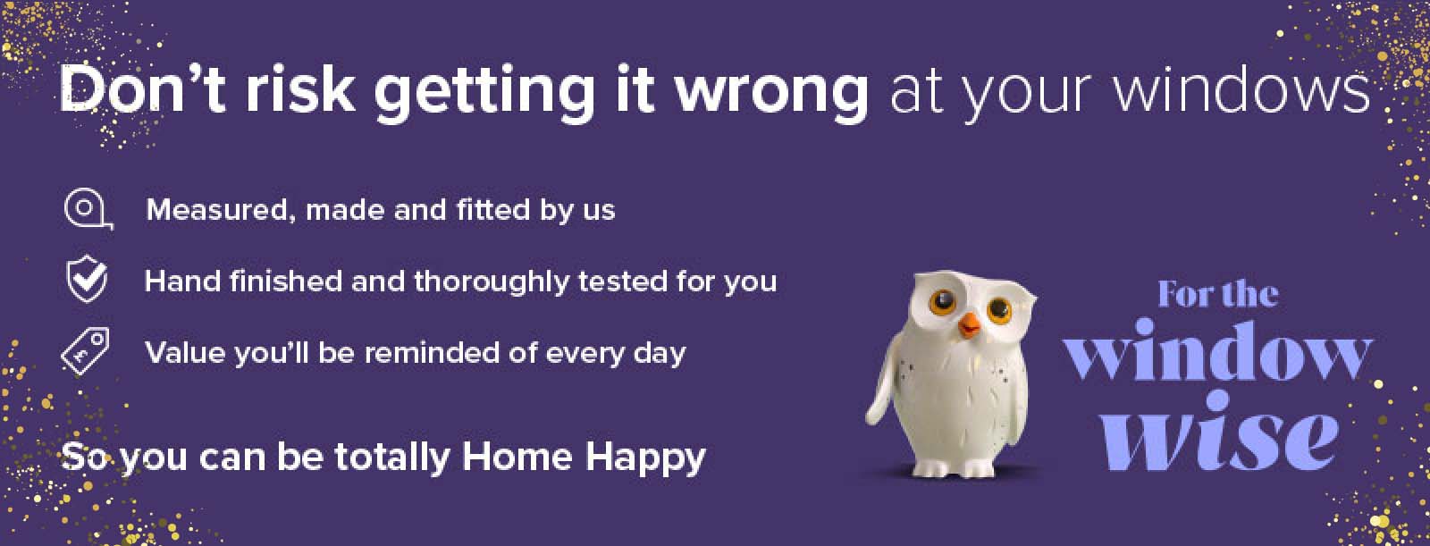 The Window Wise go to Hillarys. Everything is individually measured, made and fitted. So that it?s made to love and last. For value you?ll be reminded of every day. So you can be totally Home Happy.