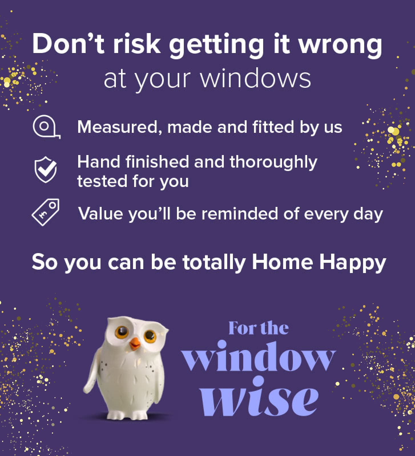 The Window Wise go to Hillarys. Everything is individually measured, made and fitted. So that it?s made to love and last. For value you?ll be reminded of every day. So you can be totally Home Happy.